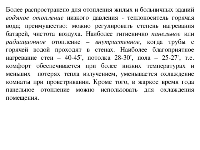 Более распространено для отопления жилых и больничных зданий водяное отопление низкого давления - теплоноситель горячая вода; преимущество: можно регулировать степень нагревания батарей, чистота воздуха. Наиболее гигиенично панельное или радиационное отопление – внутристенное , когда трубы с горячей водой проходят в стенах. Наиболее благоприятное нагревание стен – 40-45 ° , потолка 28-30 ° , пола – 25-27 ° , т.е. комфорт обеспечивается при более низких температурах и меньших потерях тепла излучением, уменьшается охлаждение комнаты при проветривании. Кроме того, в жаркое время года панельное отопление можно использовать для охлаждения помещения.