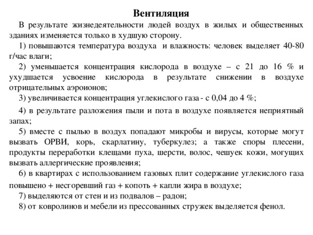 Вентиляция В результате жизнедеятельности людей воздух в жилых и общественных зданиях изменяется только в худшую сторону. 1) повышаются температура воздуха и влажность: человек выделяет 40-80 г/час влаги; 2) уменьшается концентрация кислорода в воздухе – с 21 до 16 % и ухудшается усвоение кислорода в результате снижении в воздухе отрицательных аэроионов; 3) увеличивается концентрация углекислого газа  - с 0,04 до 4 %; 4) в результате разложения пыли и пота в воздухе появляется неприятный запах; 5) вместе с пылью в воздух попадают микробы и вирусы, которые могут вызвать ОРВИ, корь, скарлатину, туберкулез; а также споры плесени, продукты переработки клещами пуха, шерсти, волос, чешуек кожи, могущих вызвать аллергические проявления; 6) в квартирах с использованием газовых плит содержание углекислого газа  повышено + несгоревший газ + копоть + капли жира в воздухе; 7) выделяются от стен и из подвалов – радон; 8) от ковролинов и мебели из прессованных стружек выделяется фенол.