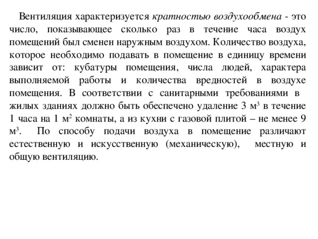 Вентиляция характеризуется кратностью воздухообмена - это число, показывающее сколько раз в течение часа воздух помещений был сменен наружным воздухом. Количество воздуха, которое необходимо подавать в помещение в единицу времени зависит от: кубатуры помещения, числа людей, характера выполняемой работы и количества вредностей в воздухе помещения. В соответствии с санитарными требованиями в жилых зданиях должно быть обеспечено удаление 3 м 3 в течение 1 часа на 1 м 2 комнаты, а из кухни с газовой плитой – не менее 9 м 3 .  По способу подачи воздуха в помещение различают естественную и искусственную (механическую), местную и общую вентиляцию.