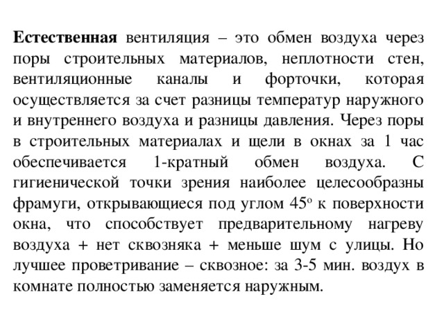 Естественная вентиляция – это обмен воздуха через поры строительных материалов, неплотности стен, вентиляционные каналы и форточки, которая осуществляется за счет разницы температур наружного и внутреннего воздуха и разницы давления. Через поры в строительных материалах и щели в окнах за 1 час обеспечивается 1-кратный обмен воздуха. С гигиенической точки зрения наиболее целесообразны фрамуги, открывающиеся под углом 45 о к поверхности окна, что способствует предварительному нагреву воздуха + нет сквозняка + меньше шум с улицы. Но лучшее проветривание – сквозное: за 3-5 мин. воздух в комнате полностью заменяется наружным.