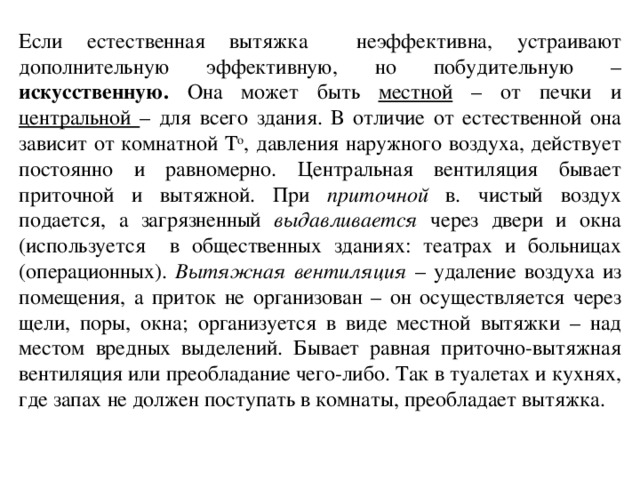 Если естественная вытяжка неэффективна, устраивают дополнительную эффективную, но побудительную – искусственную. Она может быть местной – от печки и центральной – для всего здания. В отличие от естественной она зависит от комнатной Т о , давления наружного воздуха, действует постоянно и равномерно. Центральная вентиляция бывает приточной и вытяжной. При приточной в. чистый воздух подается, а загрязненный выдавливается через двери и окна (используется в общественных зданиях: театрах и больницах (операционных). Вытяжная вентиляция – удаление воздуха из помещения, а приток не организован – он осуществляется через щели, поры, окна; организуется в виде местной вытяжки – над местом вредных выделений. Бывает равная приточно-вытяжная вентиляция или преобладание чего-либо. Так в туалетах и кухнях, где запах не должен поступать в комнаты, преобладает вытяжка.