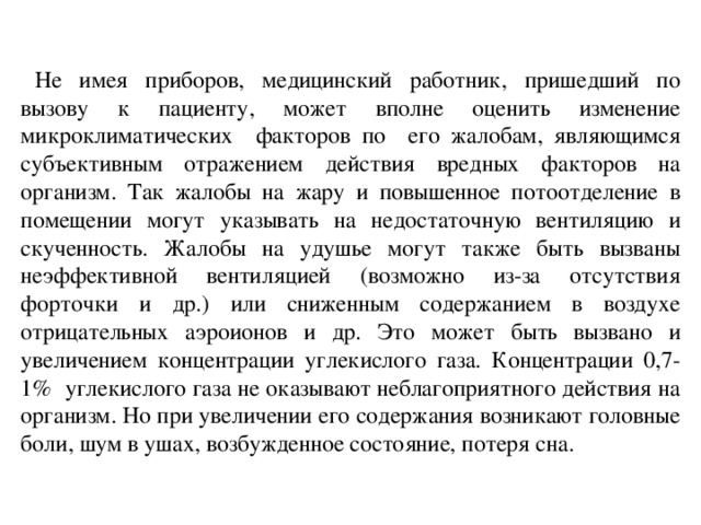 Не имея приборов, медицинский работник, пришедший по вызову к пациенту, может вполне оценить изменение микроклиматических факторов по его жалобам, являющимся субъективным отражением действия вредных факторов на организм. Так жалобы на жару и повышенное потоотделение в помещении могут указывать на недостаточную вентиляцию и скученность. Жалобы на удушье могут также быть вызваны неэффективной вентиляцией (возможно из-за отсутствия форточки и др.) или сниженным содержанием в воздухе отрицательных аэроионов и др. Это может быть вызвано и увеличением концентрации углекислого газа. Концентрации 0,7-1% углекислого газа не оказывают неблагоприятного действия на организм. Но при увеличении его содержания возникают головные боли, шум в ушах, возбужденное состояние, потеря сна.