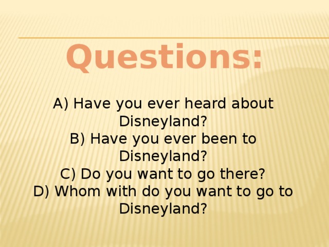 Questions:  A) Have you ever heard about Disneyland?  B) Have you ever been to Disneyland?  C) Do you want to go there?  D) Whom with do you want to go to Disneyland?