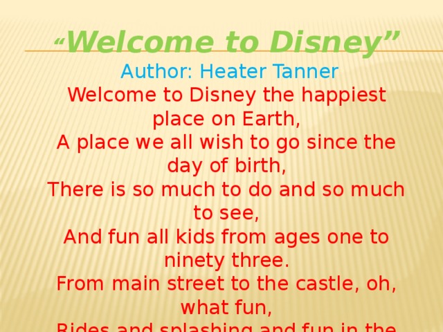 “ Welcome to Disney”  Author: Heater Tanner  Welcome to Disney the happiest place on Earth,  A place we all wish to go since the day of birth,  There is so much to do and so much to see,  And fun all kids from ages one to ninety three.  From main street to the castle, oh, what fun,  Rides and splashing and fun in the sun,  Mickey and Minnie and all their pals, Pooh and friends and their princess gals .