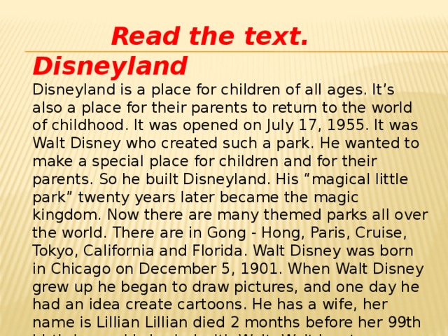 Read the text. Disneyland Disneyland is a place for children of all ages. It’s also a place for their parents to return to the world of childhood. It was opened on July 17, 1955. It was Walt Disney who created such a park. He wanted to make a special place for children and for their parents. So he built Disneyland. His “magical little park” twenty years later became the magic kingdom. Now there are many themed parks all over the world. There are in Gong - Hong, Paris, Cruise, Tokyo, California and Florida. Walt Disney was born in Chicago on December 5, 1901. When Walt Disney grew up he began to draw pictures, and one day he had an idea create cartoons. He has a wife, her name is Lillian Lillian died 2 months before her 99th birthday and is buried with Walt. Walt has two daughters: Diane Marie Disney (December 18, 1933), Sharon Mae Disney (December 31, 1936 ). He made 81 short cartoons and longer films. He dead on december15, 1966. He is a legend of XX century.