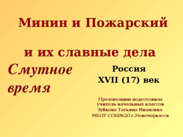 Минин и Пожарский  и их славные дела  Смутное  время Россия XVII (17) век   Презентацию подготовила учитель начальных классов Зубкова Татьяна Ивановна МБОУ СОШ№20 г.Новочеркасск