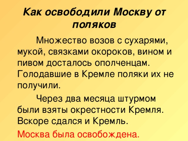 Как освободили Москву от поляков    Множество возов с сухарями, мукой, связками окороков, вином и пивом досталось ополченцам. Голодавшие в Кремле поляки их не получили.    Через два месяца штурмом были взяты окрестности Кремля. Вскоре сдался и Кремль.  Москва была освобождена.