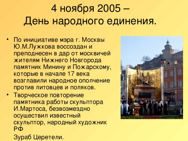 4 ноября 2005 –  День народного единения.   По инициативе мэра г. Москвы Ю.М.Лужкова воссоздан и преподнесен в дар от москвичей жителям Нижнего Новгорода памятник Минину и Пожарскому, которые в начале 17 века возглавили народное ополчение против литовцев и поляков. Творческое повторение памятника работы скульптора И.Мартоса, безвозмездно осуществил известный скульптор, народный художник РФ  Зураб Церетели.