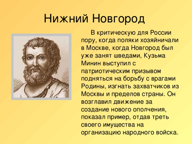 Нижний Новгород   В критическую для России пору, когда поляки хозяйничали в Москве, когда Новгород был уже занят шведами, Кузьма Минин выступил с патриотическим призывом подняться на борьбу с врагами Родины, изгнать захватчиков из Москвы и пределов страны. Он возглавил движение за создание нового ополчения, показал пример, отдав треть своего имущества на организацию народного войска.