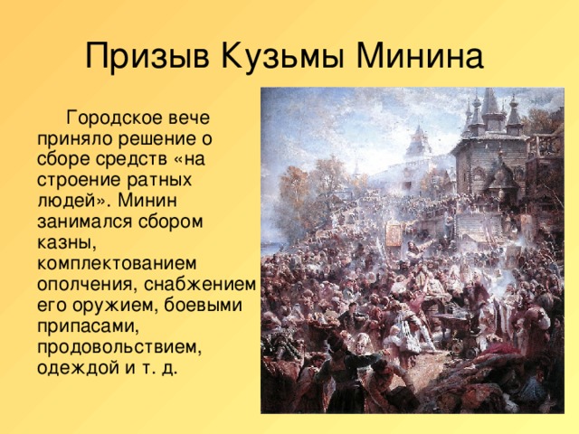 Призыв Кузьмы Минина   Городское вече приняло решение о сборе средств «на строение ратных людей». Минин занимался сбором казны, комплектованием ополчения, снабжением его оружием, боевыми припасами, продовольствием, одеждой и т. д.