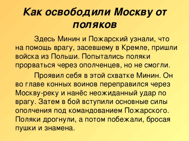 Как освободили Москву от поляков    Здесь Минин и Пожарский узнали, что на помощь врагу, засевшему в Кремле, пришли войска из Польши. Попытались поляки прорваться через ополченцев, но не смогли.    Проявил себя в этой схватке Минин. Он во главе конных воинов переправился через Москву-реку и нанёс неожиданный удар по врагу. Затем в бой вступили основные силы ополчения под командованием Пожарского. Поляки дрогнули, а потом побежали, бросая пушки и знамена.