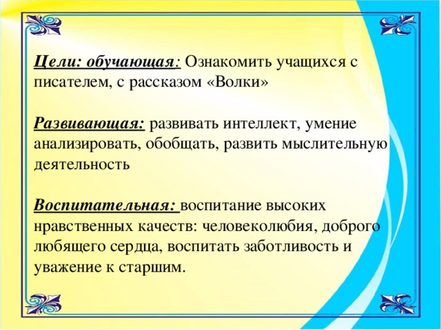 Цели: обучающая : Ознакомить учащихся с писателем, с рассказом «Волки»   Развивающая:  развивать интеллект, умение анализировать, обобщать, развить мыслительную деятельность   Воспитательная: воспитание высоких нравственных качеств: человеколюбия, доброго любящего сердца, воспитать заботливость и уважение к старшим.