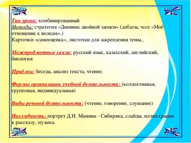 Тип урока:  комбинированный   Методы: стратегия «Дневник двойной записи» (дебаты, эссе «Моё отношение к волкам».)   Карточки «самооценка», листочки для закрепления темы.,   Межпредметные связи: русский язык, казахский, английский, биология   Приёмы:  беседа, анализ текста, чтение.    Формы организации учебной деятельности: (коллективная, групповая, индивидуальная)    Виды речевой деятельности:  (чтение, говорение, слушание)    Наглядность:  портрет Д.Н. Мамина - Сибиряка, слайды, иллюстрации к рассказу, музыка. 