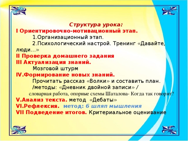 Структура урока:   I Ориентировочно-мотивационный этап.   1.Организационный этап.   2.Психологический настрой. Тренинг «Давайте, люди…» II Проверка домашнего задания   III Актуализация знаний.   Мозговой штурм  IV.Формирование новых знаний.  Прочитать рассказ «Волки» и составить план.   /методы: «Дневник двойной записи» /  словарная работа, опорные схемы Шаталова- Когда так говорят? V.Анализ текста.  метод «Дебаты»  VI.Рефлексия.   метод: 6 шляп мышления  VII Подведение итогов.  Критериальное оценивание