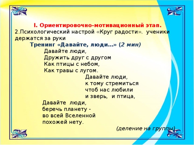 I. Ориентировочно-мотивационный этап.  2.Психологический настрой «Круг радости». ученики держатся за руки  Тренинг «Давайте, люди…» ( 2 мин)  Давайте люди,  Дружить друг с другом  Как птицы с небом,  Как травы с лугом.  Давайте люди,  к тому стремиться  чтоб нас любили  и зверь, и птица,  Давайте люди,  беречь планету -  во всей Вселенной  похожей нету.  (деление на группы)