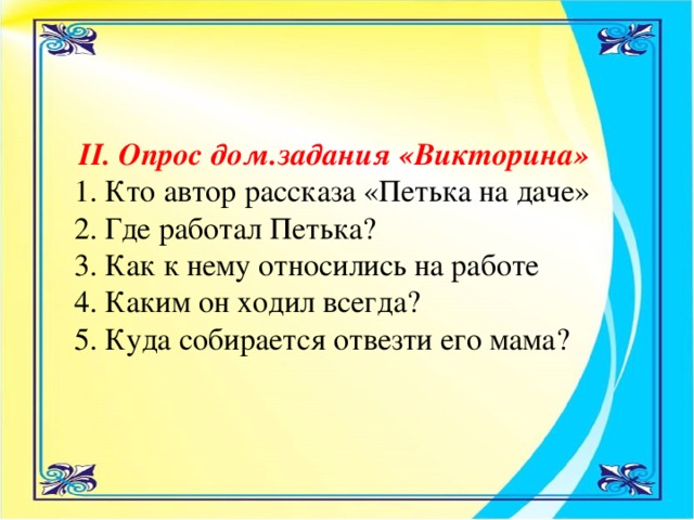 II. Опрос дом.задания «Викторина»  1. Кто автор рассказа «Петька на даче» 2. Где работал Петька? 3. Как к нему относились на работе 4. Каким он ходил всегда? 5. Куда собирается отвезти его мама?