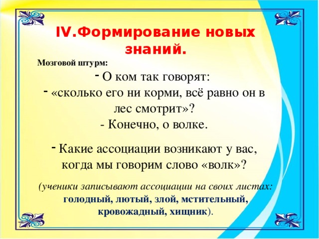 IV.Формирование новых знаний. Мозговой штурм: О ком так говорят: «сколько его ни корми, всё равно он в лес смотрит»?   - Конечно, о волке. Какие ассоциации возникают у вас, когда мы говорим слово «волк»?  (ученики записывают ассоциации на своих листах: голодный, лютый, злой, мстительный, кровожадный, хищник ).