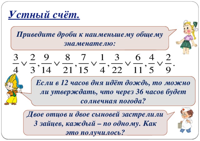 Устный счёт. Найдите НОД и НОК чисел: 5и 12, 12 и 18, 30 и 25,9 и 4, 6 и 2, 4 и 24, 26 и 39, 50 и 20, 13 и 7.  Приведите дроби к наименьшему общему знаменателю:  Бабушка поливает огород за 15 минут. Какую часть огорода она польёт за 7 минут? Если в 12 часов дня идёт дождь, то можно ли утверждать, что через 36 часов будет солнечная погода? Двое отцов и двое сыновей застрелили 3 зайцев, каждый – по одному. Как это получилось?