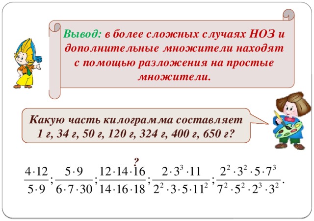 Вывод: в более сложных случаях НОЗ и дополнительные множители находят с помощью разложения на простые множители. № 283(ж - м), № 282 Сократите дроби: Какую часть метра составляет 1 см, 8 см, 40 см, 69 см, 90 см?   Какую часть килограмма составляет 1 г, 34 г, 50 г, 120 г, 324 г, 400 г, 650 г?  ?