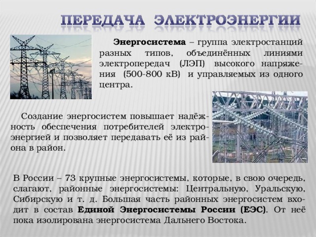 Энергосистема – группа электростанций разных типов, объединённых линиями электропередач (ЛЭП) высокого напряже-ния (500-800 кВ) и управляемых из одного центра.  Создание энергосистем повышает надёж-ность обеспечения потребителей электро-энергией и позволяет передавать её из рай-она в район. В России – 73 крупные энергосистемы, которые, в свою очередь, слагают, районные энергосистемы: Центральную, Уральскую, Сибирскую и т. д. Большая часть районных энергосистем вхо-дит в состав Единой Энергосистемы России (ЕЭС) . От неё пока изолирована энергосистема Дальнего Востока.