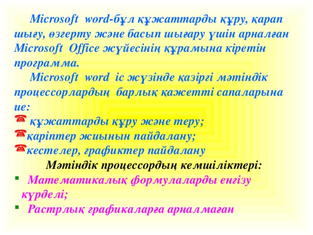 Microsoft word-бұл құжаттарды құру, қарап шығу, өзгерту және басып шығару үшін арналған Microsoft Office жүйесінің құрамына кіретін программа.  Microsoft word іс жүзінде қазіргі мәтіндік процессорлардың барлық қажетті сапаларына ие:  құжаттарды құру және теру; қаріптер жиынын пайдалану; кестелер, графиктер пайдалану Мәтіндік процессордың кемшіліктері: