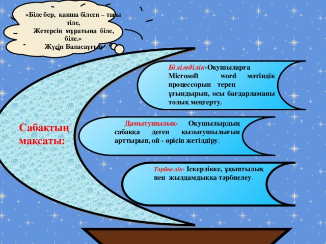 «Біле бер, қанша білсең – тағы тіле, Жетерсің мұратыңа біле, біле.» Жүсіп Баласаұғын   Сабақтың мақсаты: Білімділік -Оқушыларға Microsoft word мәтіндік процессорын  терең ұғындырып, осы бағдарламаны толық меңгерту .   Дамытушылық- Оқушылырдың сабаққа деген қызығушылығын арттырып, ой - өрісін жетілдіру . Тәрбиелік-  Іскерлікке, ұқыптылық пен жылдамдыққа тәрбиелеу .