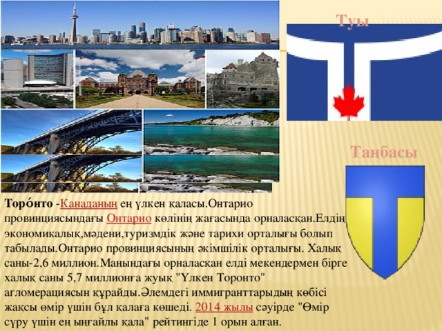 Туы Таңбасы Торо́нто  - Канаданың  ең үлкен қаласы.Онтарио провинциясындағы  Онтарио  көлінің жағасында орналасқан.Елдің экономикалық,мәдени,туризмдік және тарихи орталығы болып табылады.Онтарио провинциясының әкімшілік орталығы. Халық саны-2,6 миллион.Маңындағы орналасқан елді мекендермен бірге халық саны 5,7 миллионға жуық 