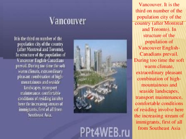 Vancouver. It is the third on number of the population city of the country (after Montreal and Toronto). In structure of the population of Vancouver English-Canadians prevail. During too time the soft warm climate, extraordinary pleasant combination of high-mountainous and seaside landscapes, transport maintenance, comfortable conditions of residing involve here the increasing stream of immigrants, first of all from Southeast Asia