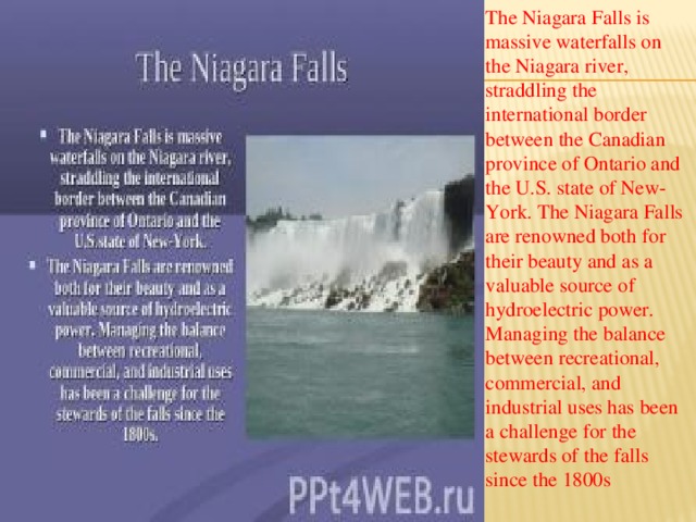 The Niagara Falls is massive waterfalls on the Niagara river, straddling the international border between the Canadian province of Ontario and the U.S. state of New-York. The Niagara Falls are renowned both for their beauty and as a valuable source of hydroelectric power. Managing the balance between recreational, commercial, and industrial uses has been a challenge for the stewards of the falls since the 1800s