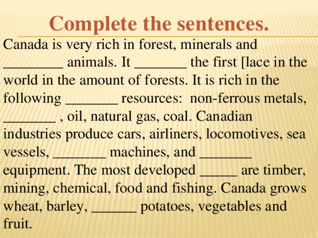 Complete the sentences. Canada is very rich in forest, minerals and ________ animals. It _______ the first [lace in the world in the amount of forests. It is rich in the following _______ resources: non-ferrous metals, _______ , oil, natural gas, coal. Canadian industries produce cars, airliners, locomotives, sea vessels, _______ machines, and _______ equipment. The most developed _____ are timber, mining, chemical, food and fishing. Canada grows wheat, barley, ______ potatoes, vegetables and fruit.