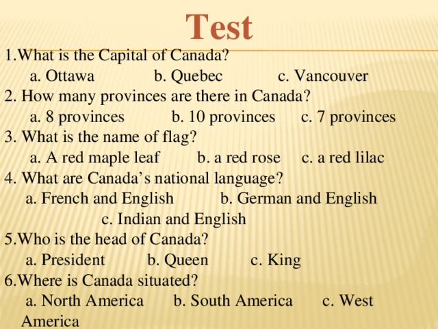 Test 1.What is the Capital of Canada?  a. Ottawa b. Quebec c. Vancouver 2. How many provinces are there in Canada?  a. 8 provinces b. 10 provinces c. 7 provinces 3. What is the name of flag?  a. A red maple leaf b. a red rose c. a red lilac 4. What are Canada’s national language?  a. French and English b. German and English  c. Indian and English 5.Who is the head of Canada?  a. President b. Queen c. King 6.Where is Canada situated?  a. North America b. South America c. West America