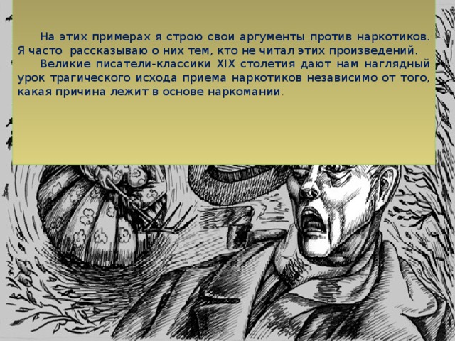 На этих примерах я строю свои аргументы против наркотиков. Я часто рассказываю о них тем, кто не читал этих произведений. Великие писатели-классики XIX столетия дают нам наглядный урок трагического исхода приема наркотиков независимо от того, какая причина лежит в основе наркомании .