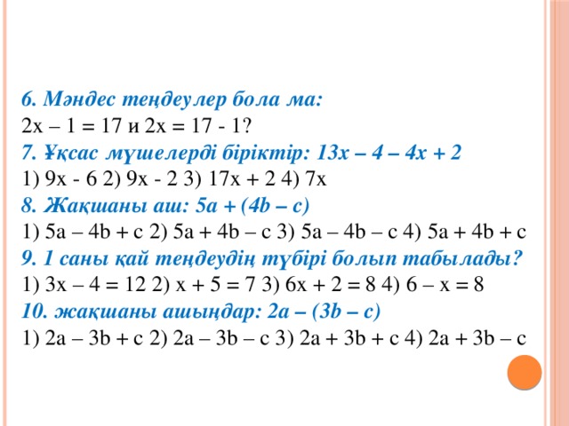 6. Мәндес теңдеулер бола ма:  2х – 1 = 17 и 2х = 17 - 1?  7. Ұқсас мүшелерді біріктір: 13х – 4 – 4х + 2  1) 9х - 6 2) 9х - 2 3) 17х + 2 4) 7х  8. Жақшаны аш: 5а + (4b – c)  1) 5a – 4b + c 2) 5a + 4b – c 3) 5a – 4b – c 4) 5a + 4b + c  9. 1 саны қай теңдеудің түбірі болып табылады?  1) 3х – 4 = 12 2) х + 5 = 7 3) 6х + 2 = 8 4) 6 – х = 8  10. жақшаны ашыңдар: 2а – (3b – c)  1) 2a – 3b + c 2) 2a – 3b – c 3) 2a + 3b + c 4) 2a + 3b – c
