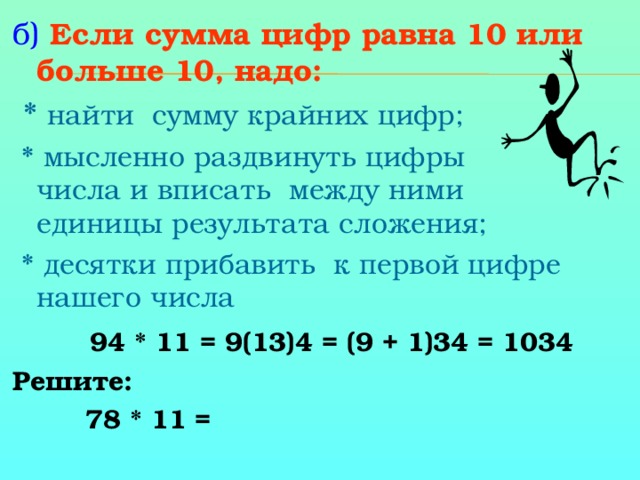 б)  Если сумма цифр равна 10 или больше 10, надо:   * на йти сумму крайних цифр;  * мысленно раздви нуть цифры  числа и впис ать между ними единицы результата сложения;  * десятки прибав ить к первой цифре нашего числа  94 * 11 = 9(13)4 = (9 + 1)34 = 1034 Решите:     78 * 11 =