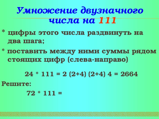 Умножение  двузначного числа на 1 1 1 * цифры этого числа раздвинуть на два шага ;   * поставить между ними суммы рядом стоящих цифр (слева-направо)   24 * 1 1 1 = 2 ( 2 + 4 ) ( 2 + 4 ) 4 = 2664  Решите:     72 * 1 1 1 =