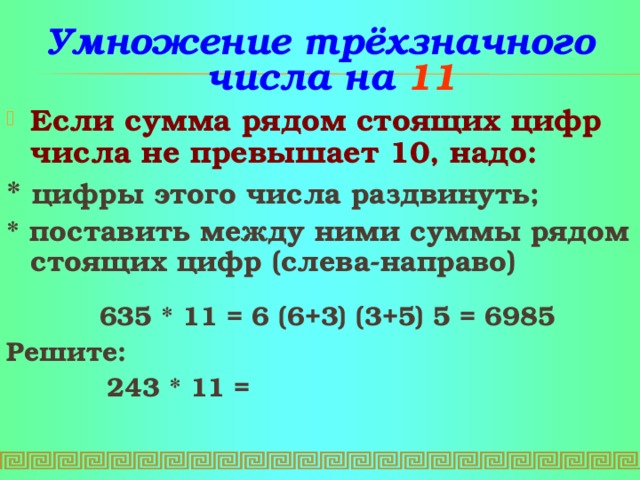 Умножение трёхзначного числа на 11 Если сумма рядом стоящих цифр числа не превышает 10, надо:  * цифры этого числа раздвинуть;   * поставить между ними суммы рядом стоящих цифр (слева-направо)   635 * 11 = 6 (6+3) (3+5) 5 = 6985 Решите:     243 * 11 =