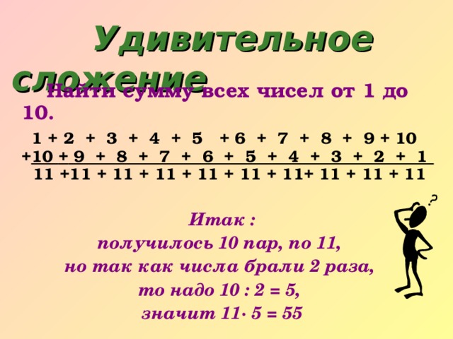 Удивительное сложение     Найт и сумму всех чисел от 1 до 10.  1 + 2  +  3  +  4  +  5   + 6  +  7  +  8  +  9 + 10  + 10 + 9  +  8  +  7  +  6  +  5  +  4  +  3  +  2  +  1    11 +11 + 11 + 11 + 11 + 11 + 11+ 11 + 11 + 11  Итак : получилось 10 пар, по 11, но так как числа брали 2 раза, то надо 10 : 2 = 5, значит 11· 5 = 55