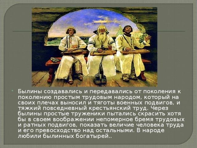 Былины создавались и передавались от поколения к поколению простым трудовым народом, который на своих плечах выносил и тяготы военных подвигов, и тяжкий повседневный крестьянский труд. Через былины простые труженики пытались скрасить хотя бы в своем воображении непомерное бремя трудовых и ратных подвигов, показать величие человека труда и его превосходство над остальными. В народе любили былинных богатырей..