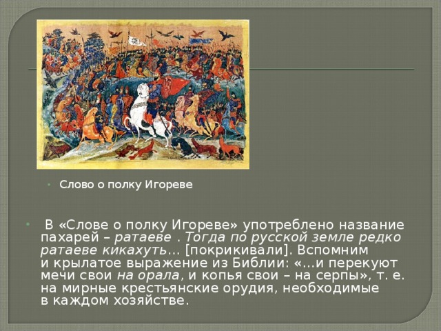 Слово о полку Игореве   В «Слове о полку Игореве» употреблено название пахарей –  ратаеве  .  Тогда по русской земле редко ратаеве кикахуть … [покрикивали]. Вспомним и крылатое выражение из Библии: «…и перекуют мечи свои  на орала , и копья свои – на серпы», т. е. на мирные крестьянские орудия, необходимые в каждом хозяйстве. 