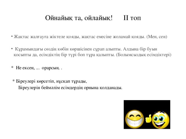 Ойнайық та, ойлайық! ІІ топ Жақтас жалғауға жіктеле қояды, жақтас емесіне жоламай қояды. (Мен, сен)      Құрамындағы сөздің көбін көршісінен сұрап алыпты. Алдына бір буын қосыпты да, есімдіктің бір түрі боп тұра қалыпты. (Болымсыздық есімдіктері)  * Не ексең, ... орарсың. .  * Біреулері көрсетіп, нұсқап тұрады,  Біреулерін беймәлім есімдердің орнына қолданады.