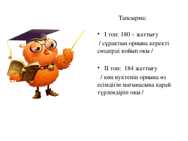 Тапсырма: І топ: 180 – жаттығу  / сұрақтың орнына керекті сөздерді қойып оқы / ІІ топ: 184 жаттығу  / көп нуктенің орнына өз есімдігін мағынасына қарай түрлендіріп оқы /