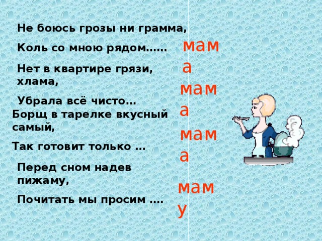 Не боюсь грозы ни грамма, Коль со мною рядом…… мама Нет в квартире грязи, хлама, Убрала всё чисто… мама Борщ в тарелке вкусный самый, Так готовит только … мама Перед сном надев пижаму, Почитать мы просим …. маму