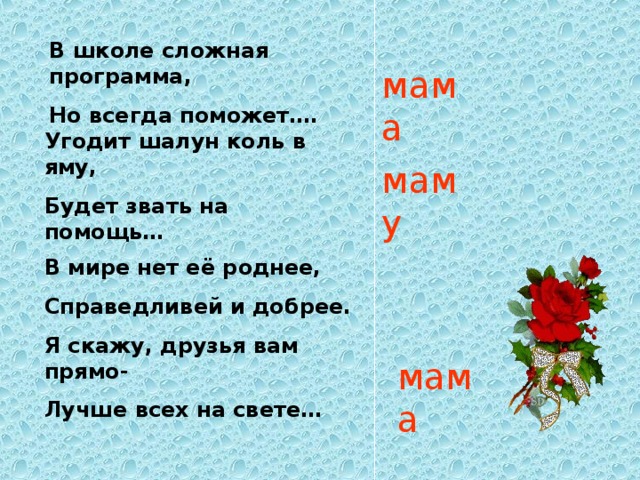 В школе сложная программа, Но всегда поможет…. мама Угодит шалун коль в яму, Будет звать на помощь… маму В мире нет её роднее, Справедливей и добрее. Я скажу, друзья вам прямо- Лучше всех на свете… мама