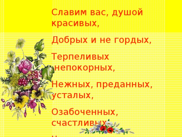 Славим вас, душой красивых, Добрых и не гордых, Терпеливых ,непокорных, Нежных, преданных, усталых, Озабоченных, счастливых, Чаще милых, реже вздорных,  Наших женщин чудотворных!