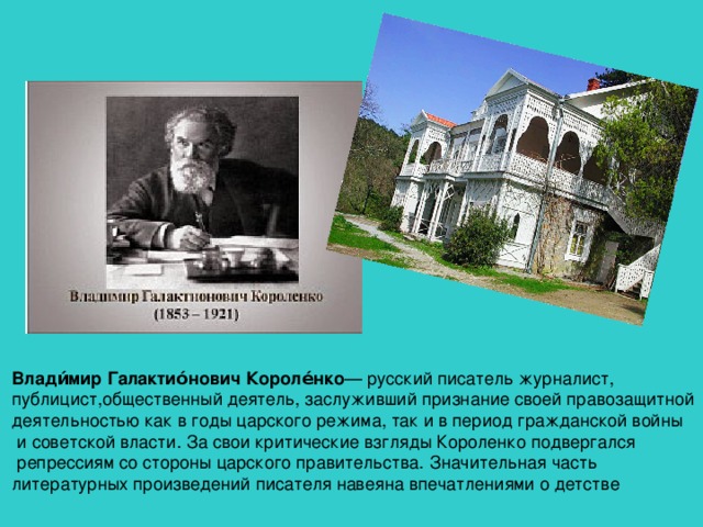 Влади́мир Галактио́нович Короле́нко — русский писатель журналист, публицист,общественный деятель, заслуживший признание своей правозащитной деятельностью как в годы царского режима, так и в период гражданской войны  и советской власти. За свои критические взгляды Короленко подвергался  репрессиям со стороны царского правительства. Значительная часть литературных произведений писателя навеяна впечатлениями о детстве