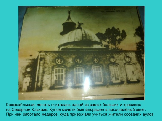 Кошехабльская мечеть считалась одной из самых больших и красивых на Северном Кавказе. Купол мечети был выкрашен в ярко-зелёный цвет. При ней работало медерсе, куда приезжали учиться жители соседних аулов