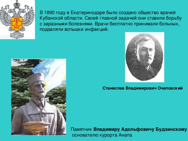 В 1890 году в Екатеринодаре было создано общество врачей Кубанской области. Своей главной задачей они ставили борьбу с заразными болезнями. Врачи бесплатно принимали больных, подавляли вспышки инфекций. Станислав Владимирович Очаповский  Памятник Владимиру Адольфовичу Будзинскому –  основателю курорта Анапа