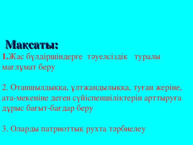 Мақсаты:  1. Жас бүлдіршіндерге тәуелсіздік туралы мағлұмат беру     2. Отаншылдыққа, ұлтжандылыққа, туған жеріне, ата-мекеніне деген сүйіспеншіліктерін арттыруға дұрыс бағыт-бағдар беру   3. Оларды патриоттық рухта тәрбиелеу   Әдіс-тәсілі:   Әңгімелеу, сұрақ-жауап, топтық жұмыс