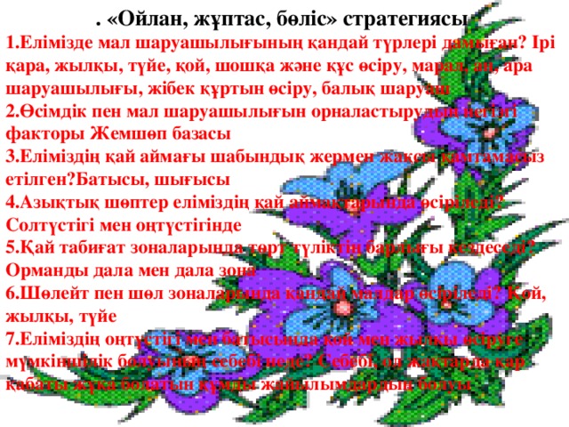 . «Ойлан, жұптас, бөліс» стратегиясы 1.Елімізде мал шаруашылығының қандай түрлері дамыған? Ірі қара, жылқы, түйе, қой, шошқа және құс өсіру, марал, аң, ара шаруашылығы, жібек құртын өсіру, балық шаруаш 2.Өсімдік пен мал шаруашылығын орналастырудың негізгі факторы Жемшөп базасы 3.Еліміздің қай аймағы шабындық жермен жақсы қамтамасыз етілген?Батысы, шығысы 4.Азықтық шөптер еліміздің қай аймақтарында өсіріледі? Солтүстігі мен оңтүстігінде 5.Қай табиғат зоналарында төрт түліктің барлығы кездеседі? Орманды дала мен дала зона 6.Шөлейт пен шөл зоналарында қандай малдар өсіріледі? Қой, жылқы, түйе 7.Еліміздің оңтүстігі мен батысында қой мен жылқы өсіруге мүмкіншілік болуының себебі неде? Себебі, ол жақтарда қар қабаты жұқа болатын құмды жайылымдардың болуы