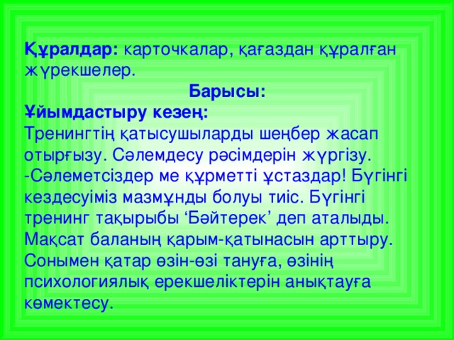 Құралдар: карточкалар, қағаздан құралған жүрекшелер. Барысы: Ұйымдастыру кезең: Тренингтің қатысушыларды шеңбер жасап отырғызу. Сәлемдесу рәсімдерін жүргізу. -Сәлеметсіздер ме құрметті ұстаздар! Бүгінгі кездесуіміз мазмұнды болуы тиіс. Бүгінгі тренинг тақырыбы ‘Бәйтерек’ деп аталыды. Мақсат баланың қарым-қатынасын арттыру. Сонымен қатар өзін-өзі тануға, өзінің психологиялық ерекшеліктерін анықтауға көмектесу.